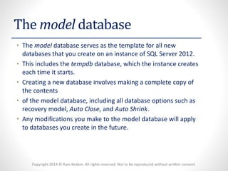 Copyright 2014 © Ram Kedem. All rights reserved. Not to be reproduced without written consent 
The model database 
•The model database serves as the template for all new databases that you create on an instance of SQL Server 2012. 
•This includes the tempdbdatabase, which the instance creates each time it starts. 
•Creating a new database involves making a complete copy of the contents 
•of the model database, including all database options such as recovery model, Auto Close, and Auto Shrink. 
•Any modifications you make to the model database will apply to databases you create in the future.  