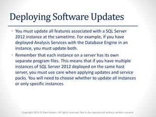 Copyright 2014 © Ram Kedem. All rights reserved. Not to be reproduced without written consent 
Deploying Software Updates 
•You must update all features associated with a SQL Server 2012 instance at the sametime. For example, if you have deployed Analysis Services with the Database Engine in an instance, you must update both. 
•Remember that each instance on a server has its own separate program files. This means that if you have multiple instances of SQL Server 2012 deployed on the same host server, you must use care when applying updates and service packs. You will need to choose whether to update all instances or only specific instances  