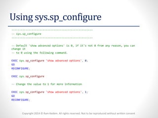 Copyright 2014 © Ram Kedem. All rights reserved. Not to be reproduced without written consent 
Using sys.sp_configure 
---------------------------------------------------- 
--sys.sp_configure 
---------------------------------------------------- 
--Default 'show advanced options' is 0, if it's not 0 from any reason, you can change it 
--to 0 using the following command. 
EXECsys.sp_configure'show advanced options',0; 
GO 
RECONFIGURE; 
EXECsys.sp_configure 
--Change the value to 1 for more information 
EXECsys.sp_configure'show advanced options',1; 
GO 
RECONFIGURE;  