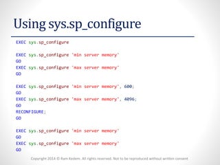 Copyright 2014 © Ram Kedem. All rights reserved. Not to be reproduced without written consent 
Using sys.sp_configure 
EXECsys.sp_configure 
EXECsys.sp_configure'min server memory' 
GO 
EXECsys.sp_configure'max server memory' 
GO 
EXECsys.sp_configure'min server memory',600; 
GO 
EXECsys.sp_configure'max server memory',4096; 
GO 
RECONFIGURE; 
GO 
EXECsys.sp_configure'min server memory' 
GO 
EXECsys.sp_configure'max server memory' 
GO  
