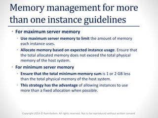 Copyright 2014 © Ram Kedem. All rights reserved. Not to be reproduced without written consent 
Memory management for more than one instance guidelines 
•For maximum server memory 
•Use maximum server memory to limitthe amount of memory each instance uses. 
•Allocate memory based on expected instance usage. Ensure that the total allocated memory does not exceed the total physical memory of the host system. 
•For minimum server memory 
•Ensure that the total minimum memory sumis 1 or 2 GB less than the total physical memory of the host system. 
•This strategy has the advantageof allowing instances to use more than a fixed allocation when possible.  