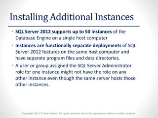 Copyright 2014 © Ram Kedem. All rights reserved. Not to be reproduced without written consent 
Installing Additional Instances 
•SQL Server 2012 supports up to 50 instances of the Database Engine on a single host computer 
•Instances are functionally separate deployments of SQL Server 2012 features on the same host computer and have separate program files and data directories. 
•A user or group assigned the SQL Server Administrator role for one instance might not have the role on any other instance even though the same server hosts those other instances.  