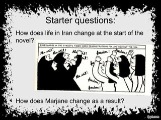 Starter questions:
• How does life in Iran change at the start of the
novel?
• How does Marjane change as a result?
 