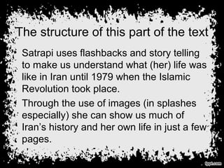 The structure of this part of the text
• Satrapi uses flashbacks and story telling
to make us understand what (her) life was
like in Iran until 1979 when the Islamic
Revolution took place.
• Through the use of images (in splashes
especially) she can show us much of
Iran’s history and her own life in just a few
pages.
 