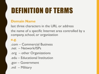 DEFINITION OF TERMS
Domain Name
last three characters in the URL or address
the name of a specific Internet area controlled by a
company, school, or organization
e.g.
.com – Commercial Business
.net – Network/ISPs
.org – other Organizations
.edu – Educational Institution
.gov – Government
.mil – Military
 
