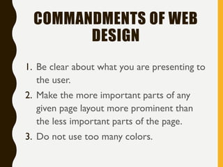 COMMANDMENTS OF WEB
DESIGN
1. Be clear about what you are presenting to
the user.
2. Make the more important parts of any
given page layout more prominent than
the less important parts of the page.
3. Do not use too many colors.
 
