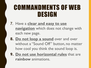 COMMANDMENTS OF WEB
DESIGN
7. Have a clear and easy to use
navigation which does not change with
each new page.
8. Do not loop a sound over and over
without a “Sound Off” button, no matter
how cool you think the sound loop is.
9. Do not use horizontal rules that are
rainbow animations.
 