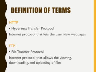 DEFINITION OF TERMS
HTTP
• HypertextTransfer Protocol
Internet protocol that lets the user view webpages
FTP
• FileTransfer Protocol
Internet protocol that allows the viewing,
downloading, and uploading of files
 