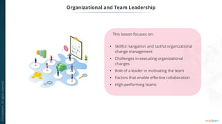 This lesson focuses on:
• Skillful navigation and tactful organizational
change management
• Challenges in executing organizational
changes
• Role of a leader in motivating the team
• Factors that enable effective collaboration
• High-performing teams
Organizational and Team Leadership
 