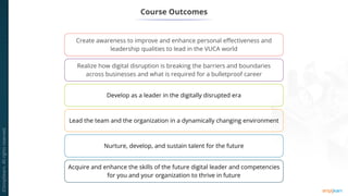 Course Outcomes
Create awareness to improve and enhance personal effectiveness and
leadership qualities to lead in the VUCA world
Realize how digital disruption is breaking the barriers and boundaries
across businesses and what is required for a bulletproof career
Develop as a leader in the digitally disrupted era
Lead the team and the organization in a dynamically changing environment
Nurture, develop, and sustain talent for the future
Acquire and enhance the skills of the future digital leader and competencies
for you and your organization to thrive in future
 