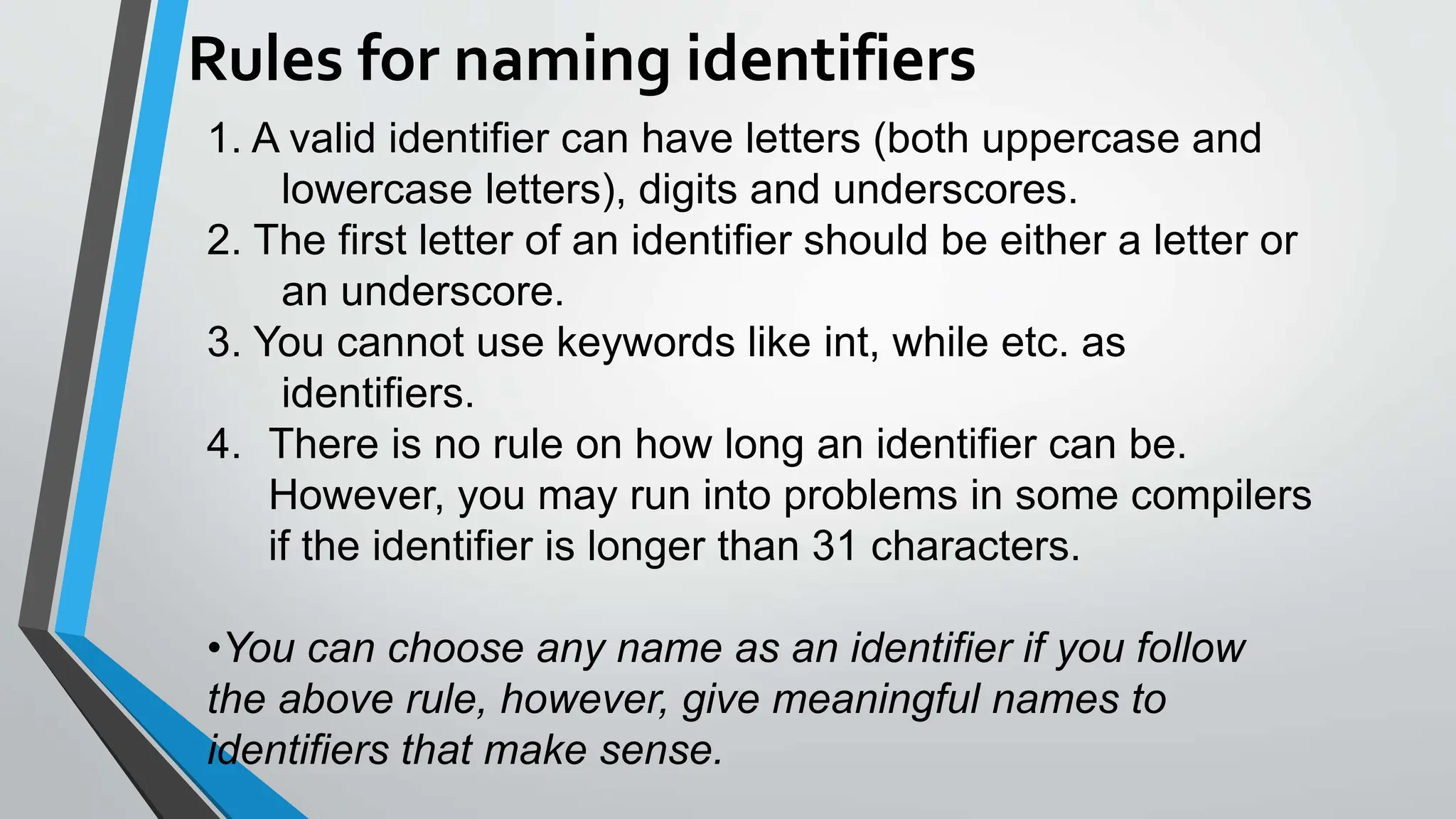 Rules for naming identifiers
1. A valid identifier can have letters (both uppercase and
lowercase letters), digits and underscores.
2. The first letter of an identifier should be either a letter or
an underscore.
3. You cannot use keywords like int, while etc. as
identifiers.
4. There is no rule on how long an identifier can be.
However, you may run into problems in some compilers
if the identifier is longer than 31 characters.
•You can choose any name as an identifier if you follow
the above rule, however, give meaningful names to
identifiers that make sense.
 