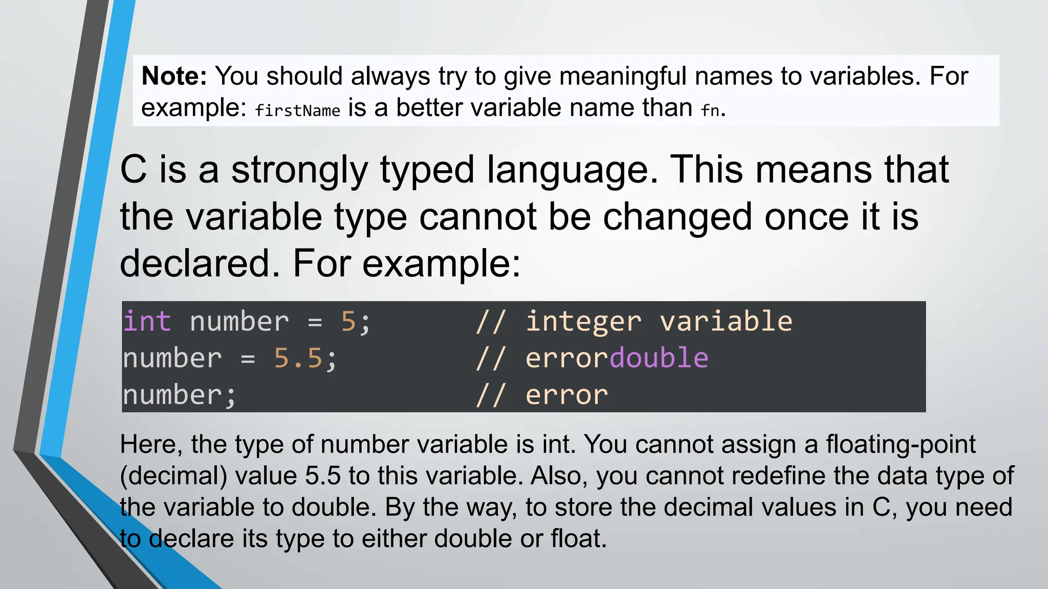 Note: You should always try to give meaningful names to variables. For
example: firstName is a better variable name than fn.
C is a strongly typed language. This means that
the variable type cannot be changed once it is
declared. For example:
int number = 5; // integer variable
number = 5.5; // errordouble
number; // error
Here, the type of number variable is int. You cannot assign a floating-point
(decimal) value 5.5 to this variable. Also, you cannot redefine the data type of
the variable to double. By the way, to store the decimal values in C, you need
to declare its type to either double or float.
 