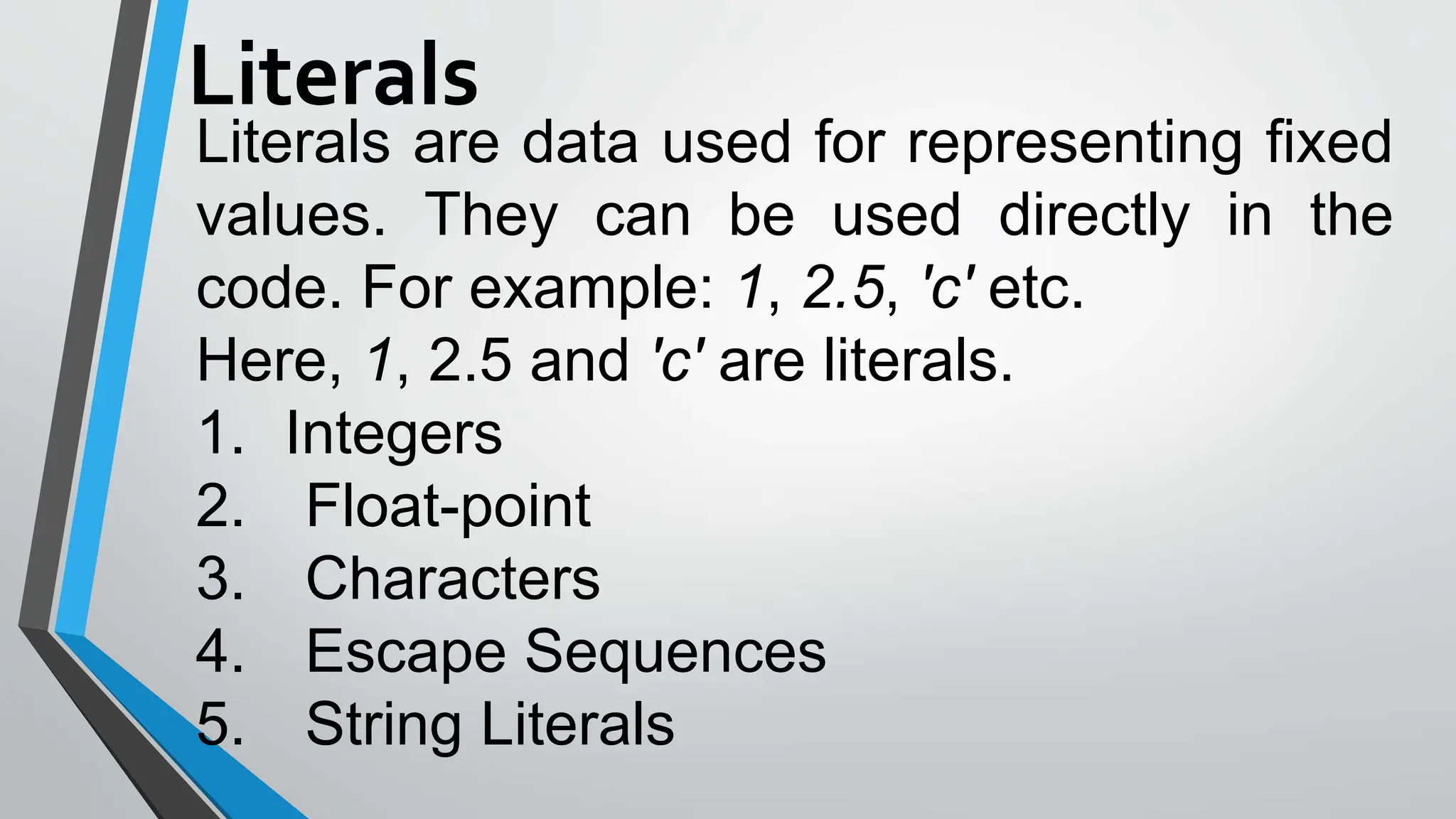 Literals
Literals are data used for representing fixed
values. They can be used directly in the
code. For example: 1, 2.5, 'c' etc.
Here, 1, 2.5 and 'c' are literals.
1. Integers
2. Float-point
3. Characters
4. Escape Sequences
5. String Literals
 
