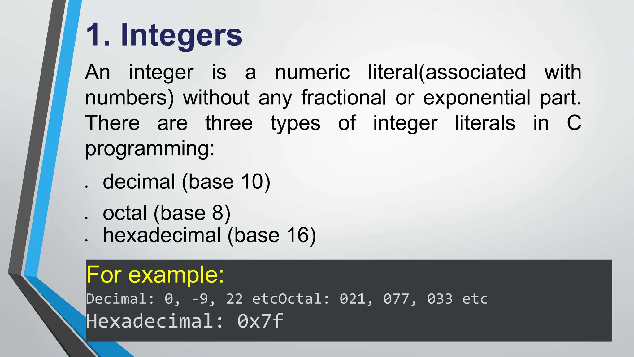 1. Integers
An integer is a numeric literal(associated with
numbers) without any fractional or exponential part.
There are three types of integer literals in C
programming:
 decimal (base 10)
 octal (base 8)
 hexadecimal (base 16)
For example:
Decimal: 0, -9, 22 etcOctal: 021, 077, 033 etc
Hexadecimal: 0x7f
 