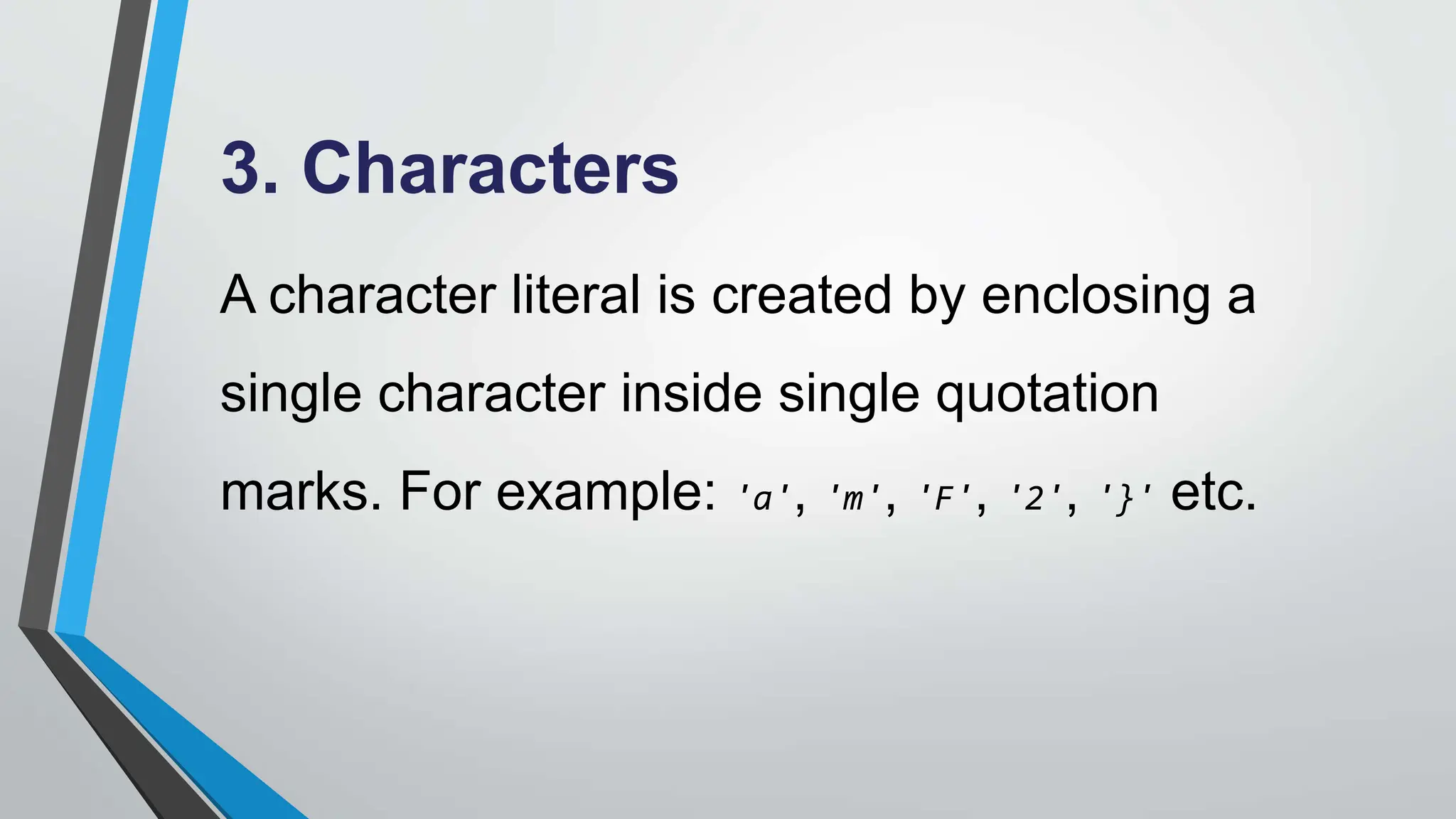 3. Characters
A character literal is created by enclosing a
single character inside single quotation
marks. For example: 'a', 'm', 'F', '2', '}' etc.
 