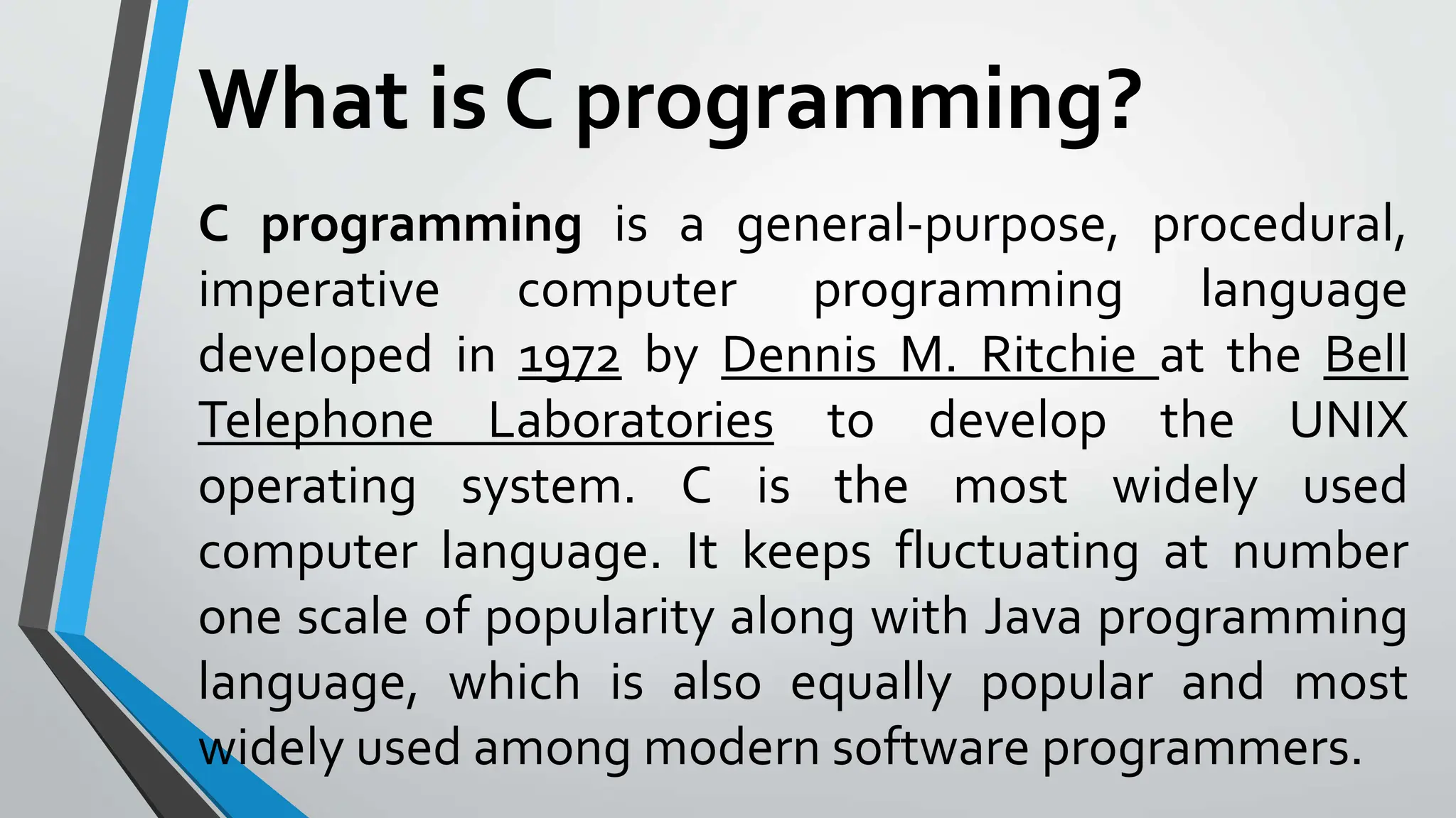 What is C programming?
C programming is a general-purpose, procedural,
imperative computer programming language
developed in 1972 by Dennis M. Ritchie at the Bell
Telephone Laboratories to develop the UNIX
operating system. C is the most widely used
computer language. It keeps fluctuating at number
one scale of popularity along with Java programming
language, which is also equally popular and most
widely used among modern software programmers.
 