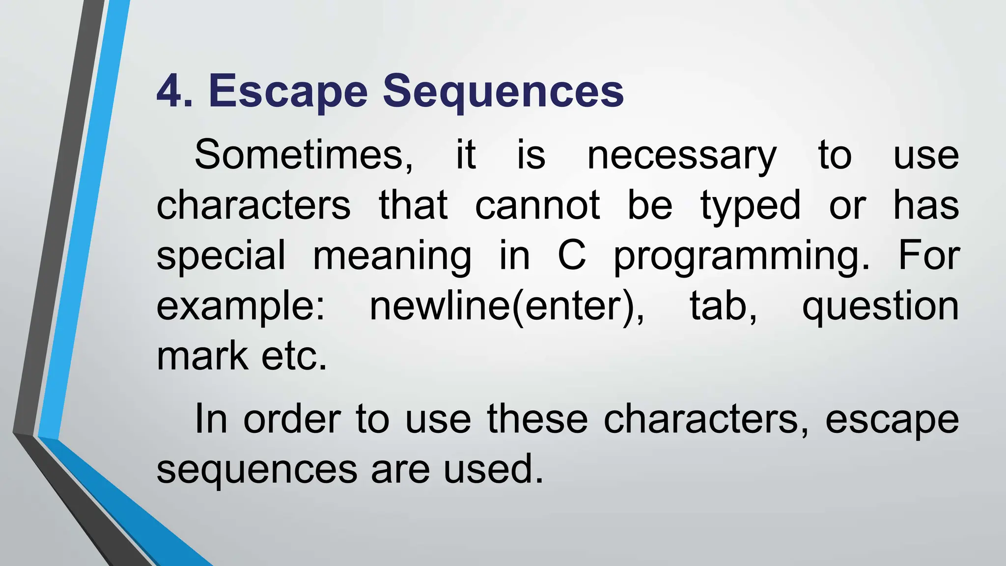 4. Escape Sequences
Sometimes, it is necessary to use
characters that cannot be typed or has
special meaning in C programming. For
example: newline(enter), tab, question
mark etc.
In order to use these characters, escape
sequences are used.
 