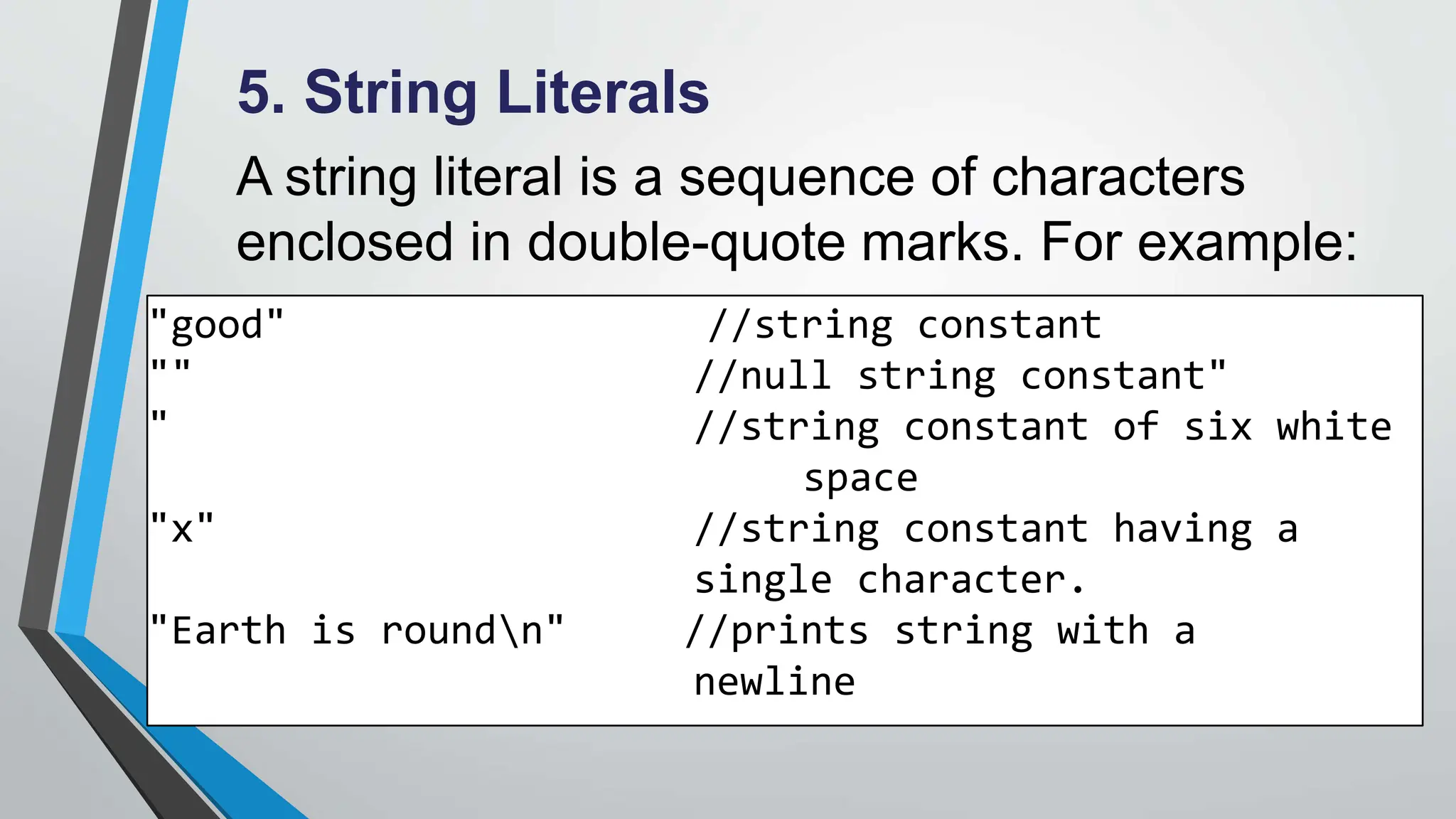 5. String Literals
A string literal is a sequence of characters
enclosed in double-quote marks. For example:
"good" //string constant
"" //null string constant"
" //string constant of six white
space
"x" //string constant having a
single character.
"Earth is roundn" //prints string with a
newline
 