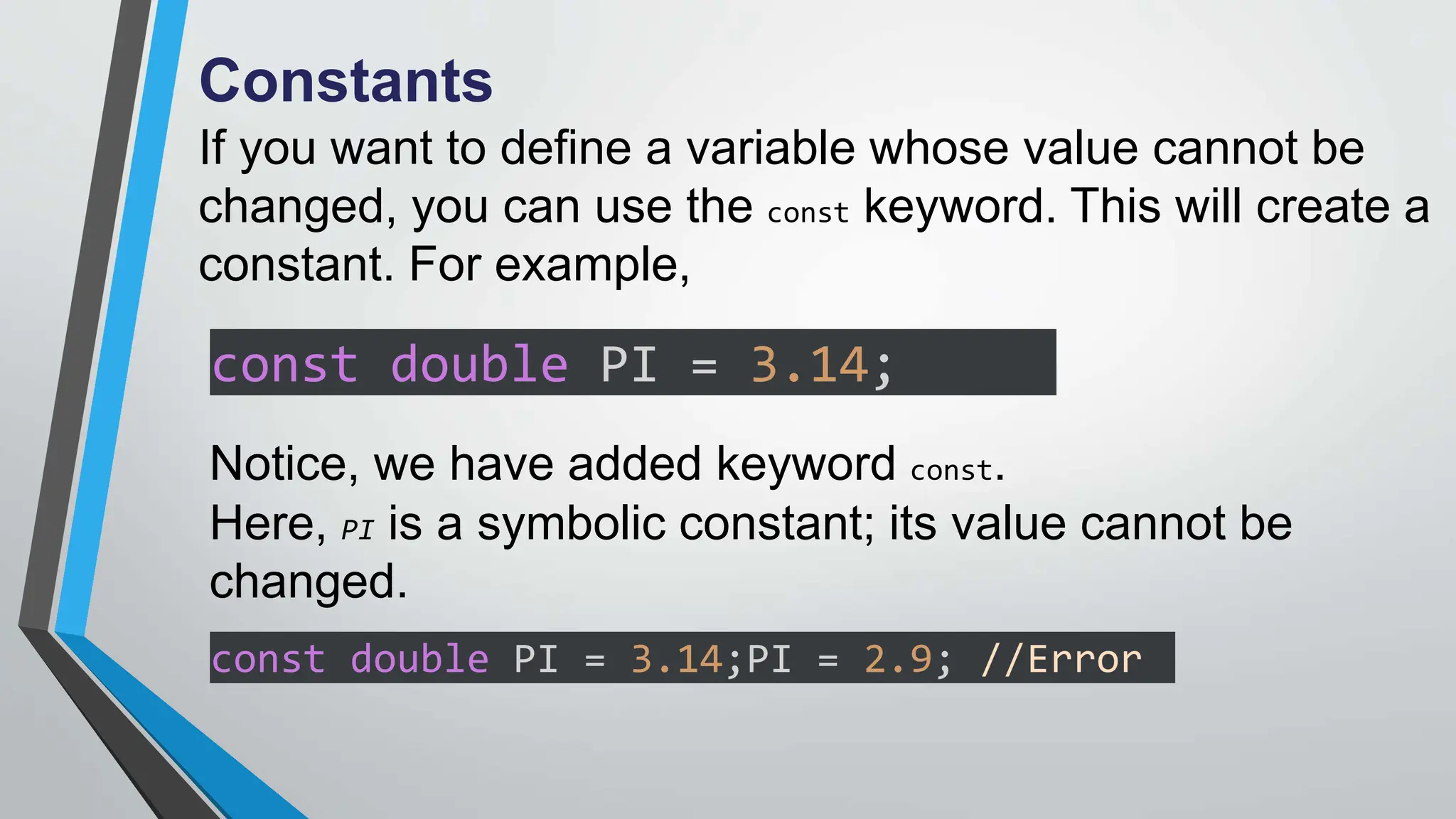 Constants
If you want to define a variable whose value cannot be
changed, you can use the const keyword. This will create a
constant. For example,
const double PI = 3.14;
Notice, we have added keyword const.
Here, PI is a symbolic constant; its value cannot be
changed.
const double PI = 3.14;PI = 2.9; //Error
 