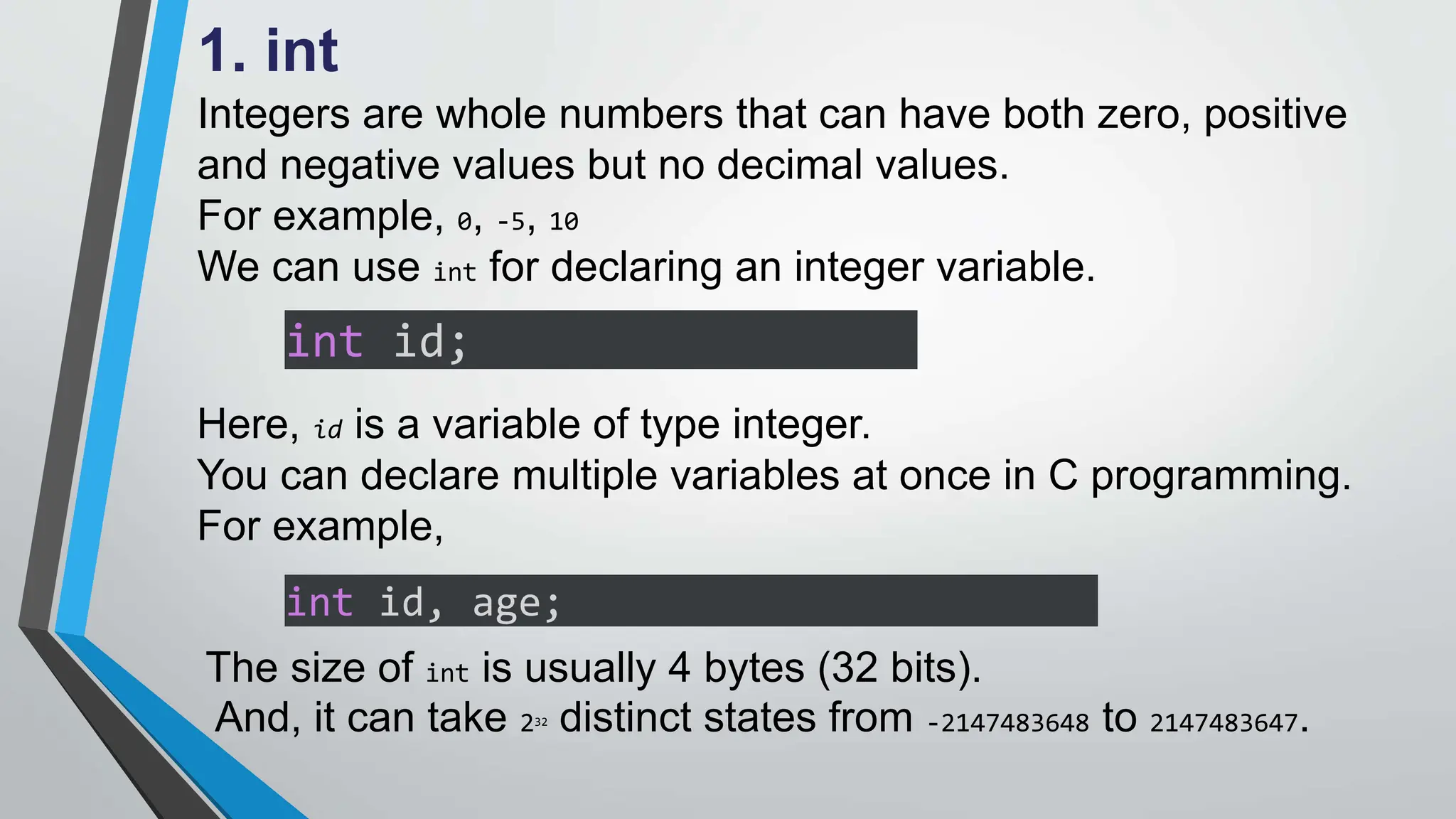 1. int
Integers are whole numbers that can have both zero, positive
and negative values but no decimal values.
For example, 0, -5, 10
We can use int for declaring an integer variable.
int id;
Here, id is a variable of type integer.
You can declare multiple variables at once in C programming.
For example,
int id, age;
The size of int is usually 4 bytes (32 bits).
And, it can take 232 distinct states from -2147483648 to 2147483647.
 