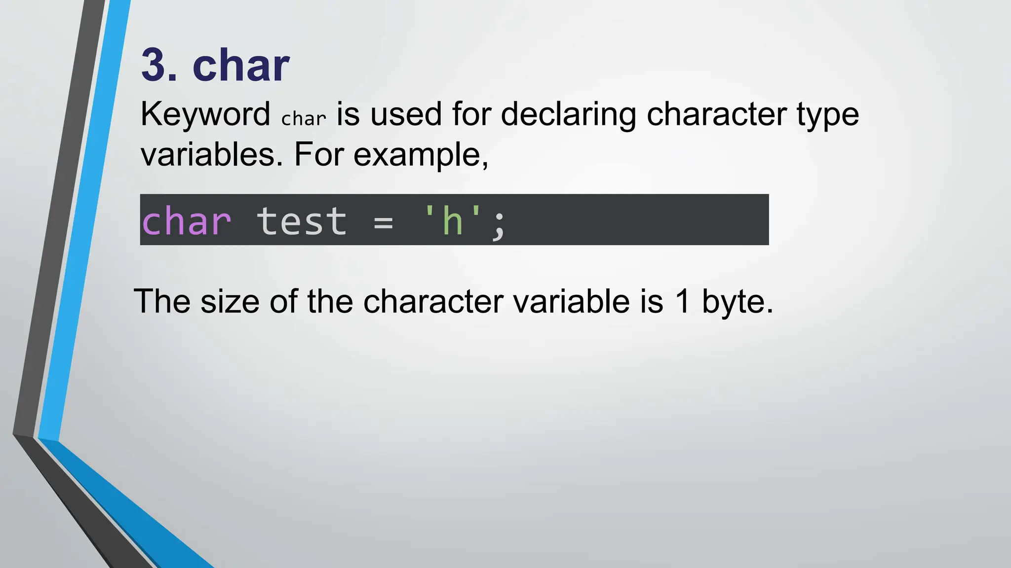 3. char
Keyword char is used for declaring character type
variables. For example,
char test = 'h';
The size of the character variable is 1 byte.
 