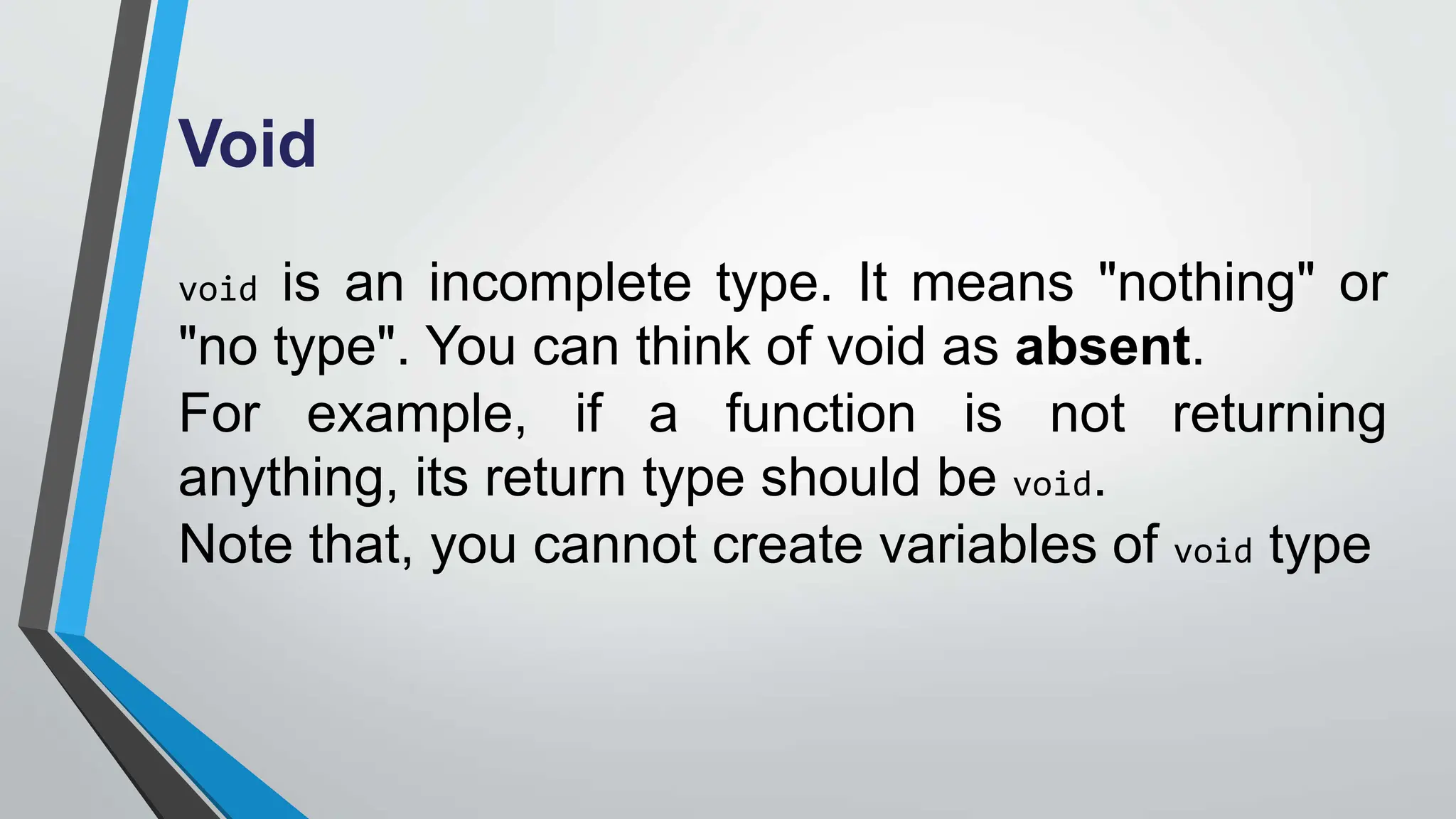 Void
void is an incomplete type. It means "nothing" or
"no type". You can think of void as absent.
For example, if a function is not returning
anything, its return type should be void.
Note that, you cannot create variables of void type
 