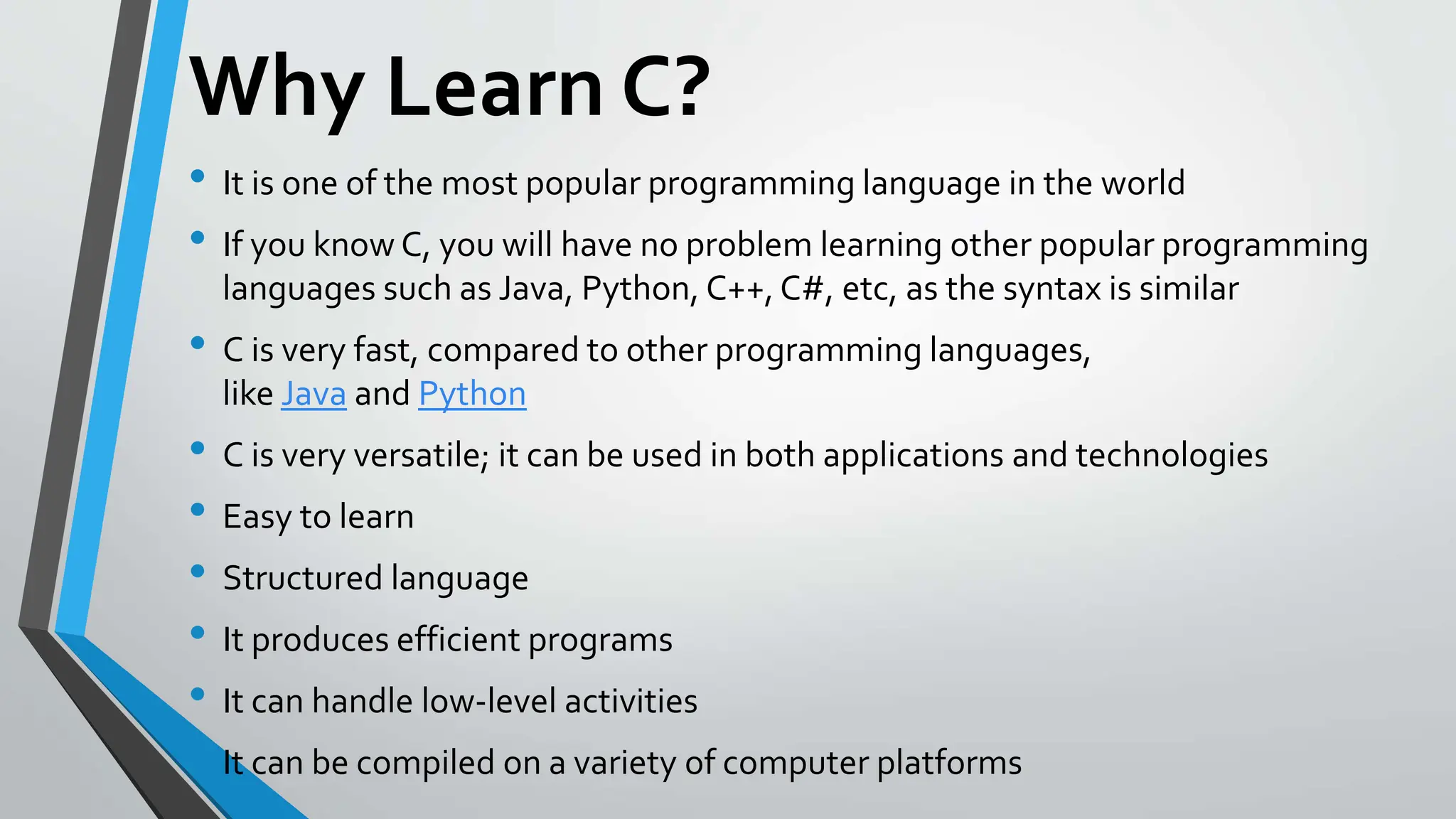 Why Learn C?
• It is one of the most popular programming language in the world
• If you know C, you will have no problem learning other popular programming
languages such as Java, Python, C++, C#, etc, as the syntax is similar
• C is very fast, compared to other programming languages,
like Java and Python
• C is very versatile; it can be used in both applications and technologies
• Easy to learn
• Structured language
• It produces efficient programs
• It can handle low-level activities
• It can be compiled on a variety of computer platforms
 
