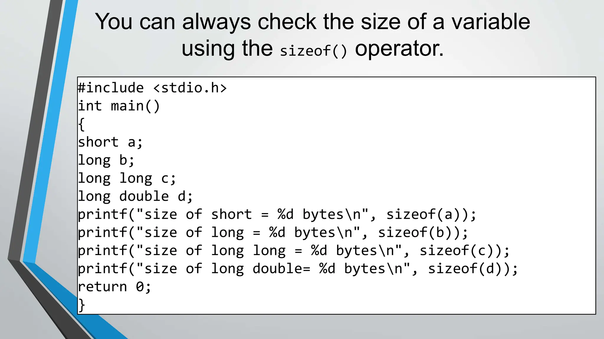 You can always check the size of a variable
using the sizeof() operator.
#include <stdio.h>
int main()
{
short a;
long b;
long long c;
long double d;
printf("size of short = %d bytesn", sizeof(a));
printf("size of long = %d bytesn", sizeof(b));
printf("size of long long = %d bytesn", sizeof(c));
printf("size of long double= %d bytesn", sizeof(d));
return 0;
}
 