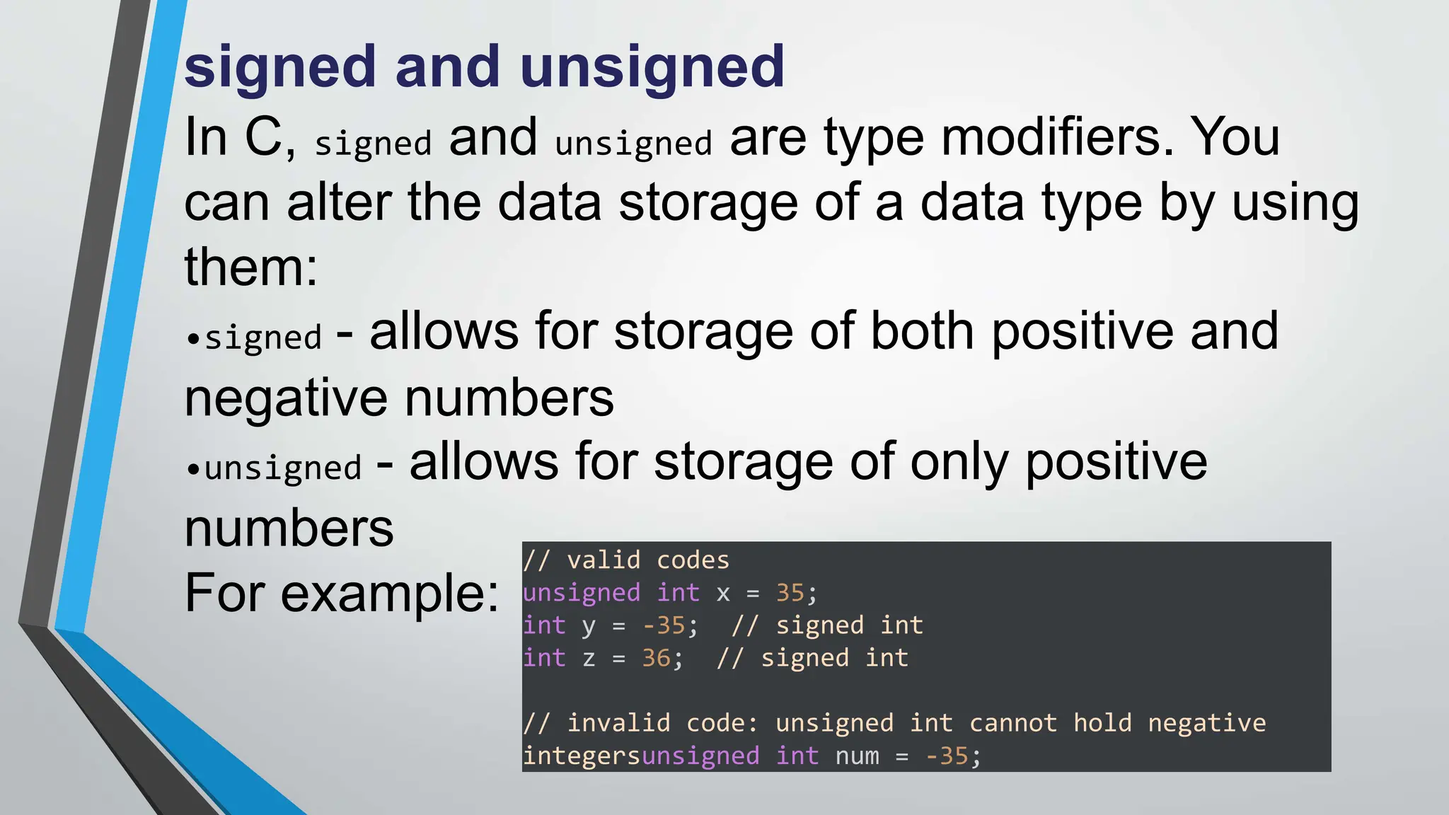 signed and unsigned
In C, signed and unsigned are type modifiers. You
can alter the data storage of a data type by using
them:
•signed - allows for storage of both positive and
negative numbers
•unsigned - allows for storage of only positive
numbers
For example:
// valid codes
unsigned int x = 35;
int y = -35; // signed int
int z = 36; // signed int
// invalid code: unsigned int cannot hold negative
integersunsigned int num = -35;
 