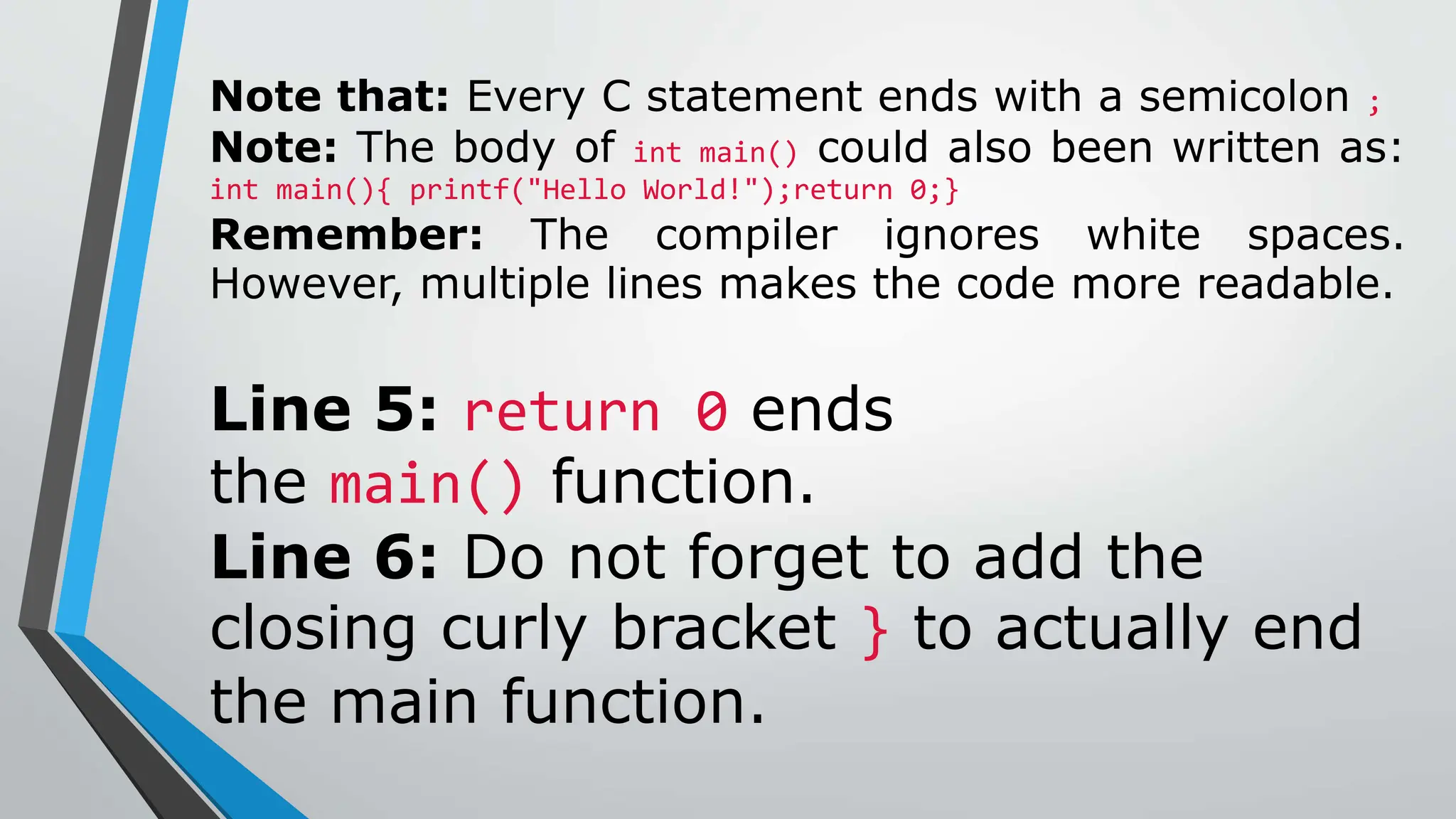 Note that: Every C statement ends with a semicolon ;
Note: The body of int main() could also been written as:
int main(){ printf("Hello World!");return 0;}
Remember: The compiler ignores white spaces.
However, multiple lines makes the code more readable.
Line 5: return 0 ends
the main() function.
Line 6: Do not forget to add the
closing curly bracket } to actually end
the main function.
 