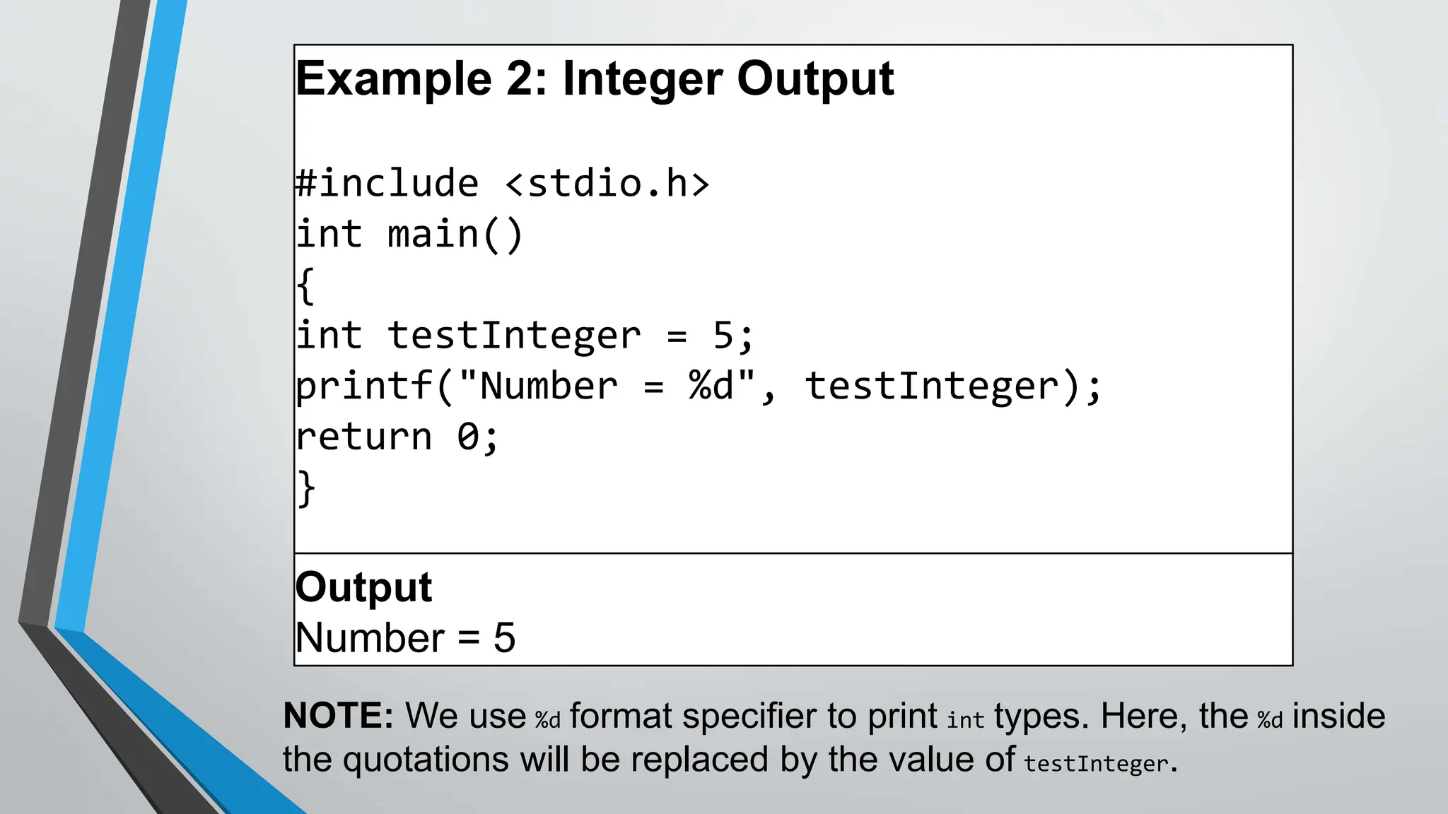 Example 2: Integer Output
#include <stdio.h>
int main()
{
int testInteger = 5;
printf("Number = %d", testInteger);
return 0;
}
Output
Number = 5
NOTE: We use %d format specifier to print int types. Here, the %d inside
the quotations will be replaced by the value of testInteger.
 