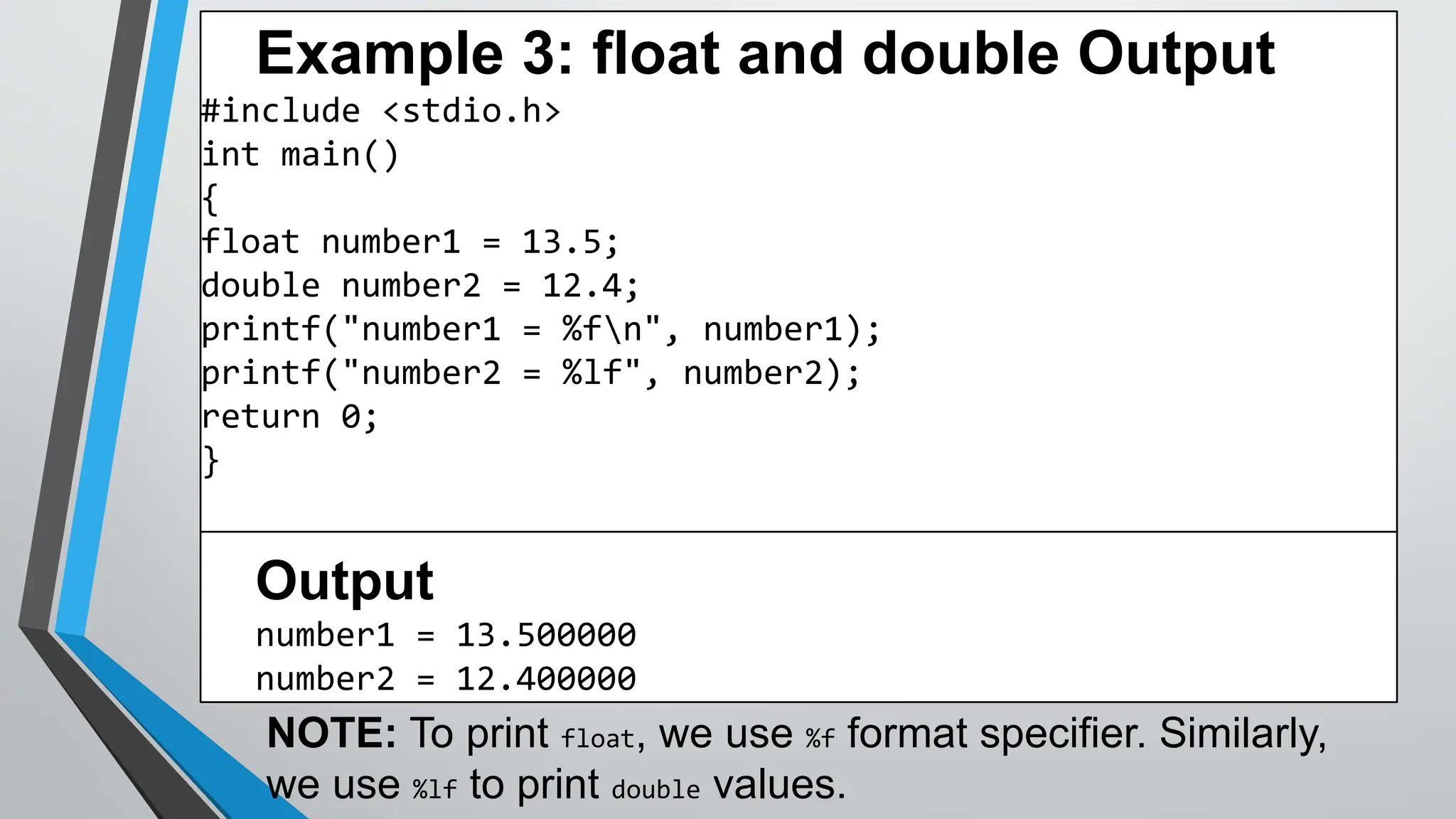 Example 3: float and double Output
#include <stdio.h>
int main()
{
float number1 = 13.5;
double number2 = 12.4;
printf("number1 = %fn", number1);
printf("number2 = %lf", number2);
return 0;
}
Output
number1 = 13.500000
number2 = 12.400000
NOTE: To print float, we use %f format specifier. Similarly,
we use %lf to print double values.
 