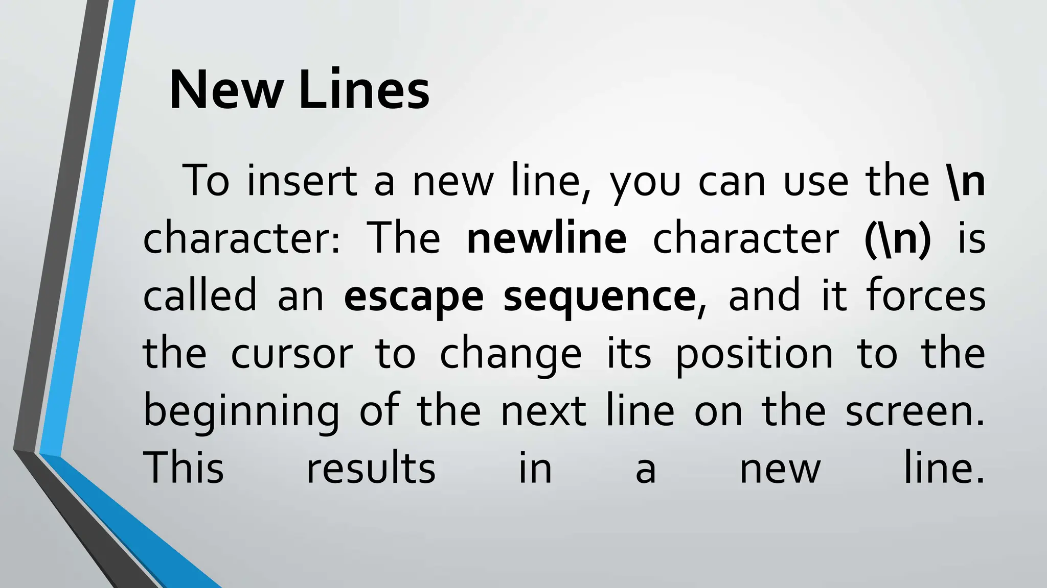 To insert a new line, you can use the n
character: The newline character (n) is
called an escape sequence, and it forces
the cursor to change its position to the
beginning of the next line on the screen.
This results in a new line.
New Lines
 