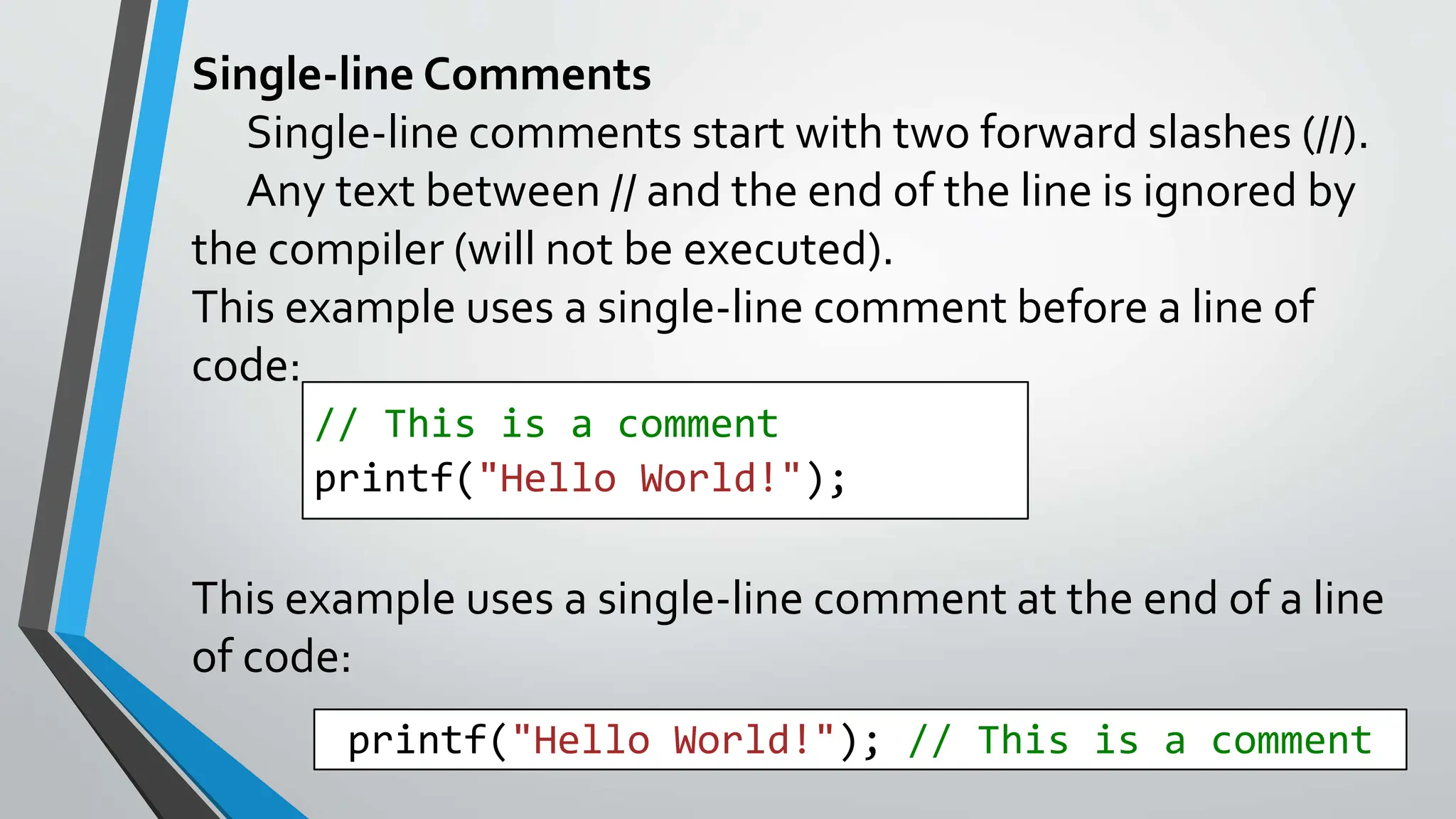 Single-line Comments
Single-line comments start with two forward slashes (//).
Any text between // and the end of the line is ignored by
the compiler (will not be executed).
This example uses a single-line comment before a line of
code:
This example uses a single-line comment at the end of a line
of code:
// This is a comment
printf("Hello World!");
printf("Hello World!"); // This is a comment
 