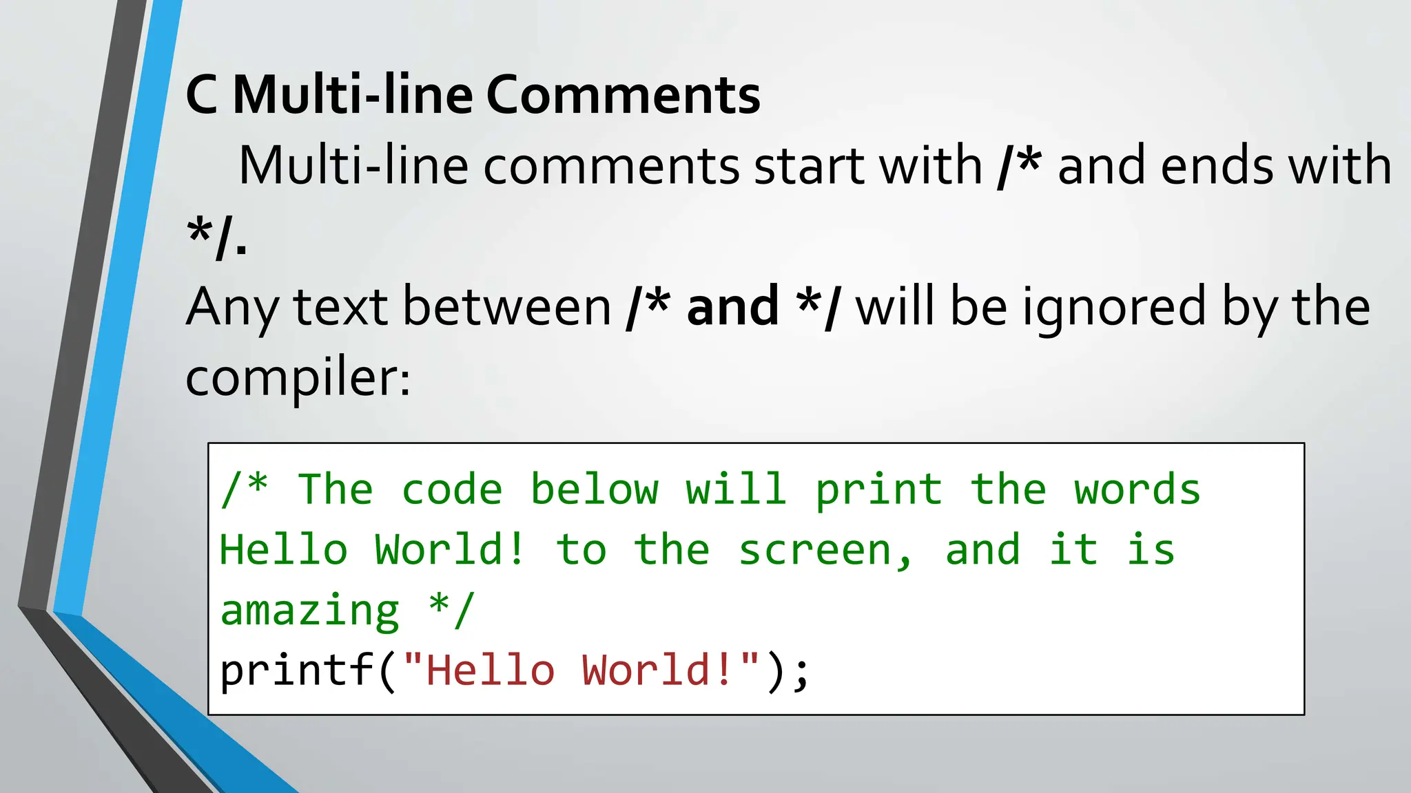 C Multi-line Comments
Multi-line comments start with /* and ends with
*/.
Any text between /* and */ will be ignored by the
compiler:
/* The code below will print the words
Hello World! to the screen, and it is
amazing */
printf("Hello World!");
 