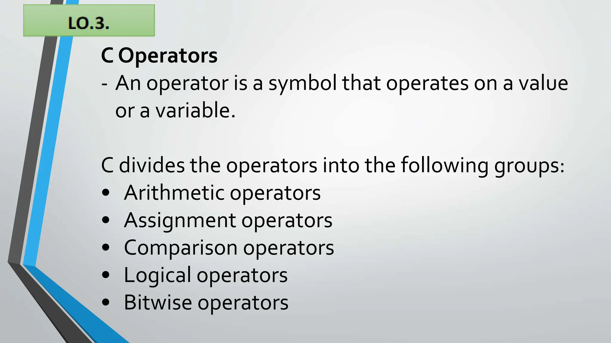 C Operators
- An operator is a symbol that operates on a value
or a variable.
C divides the operators into the following groups:
• Arithmetic operators
• Assignment operators
• Comparison operators
• Logical operators
• Bitwise operators
 