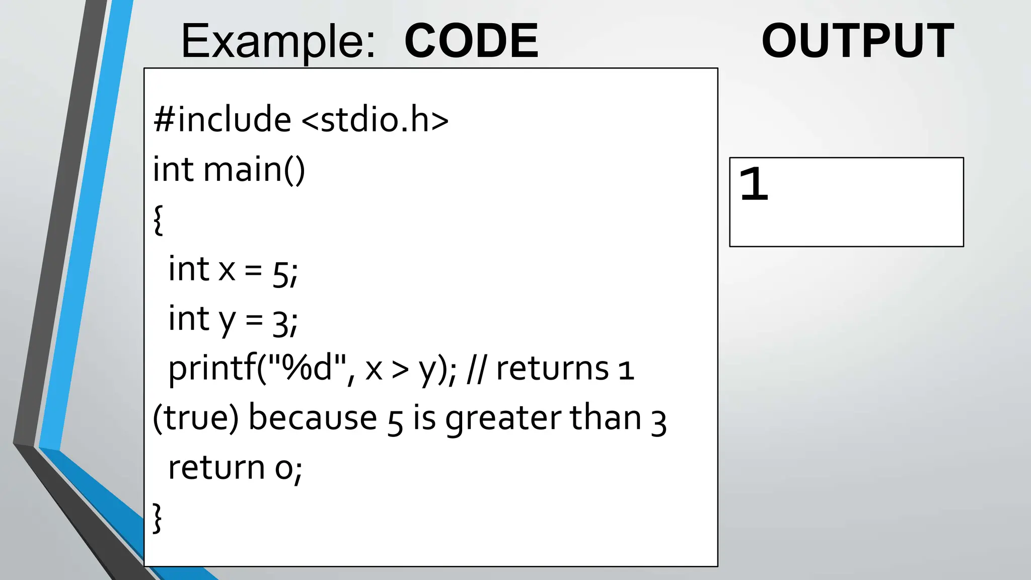 #include <stdio.h>
int main()
{
int x = 5;
int y = 3;
printf("%d", x > y); // returns 1
(true) because 5 is greater than 3
return 0;
}
1
Example: CODE OUTPUT
 