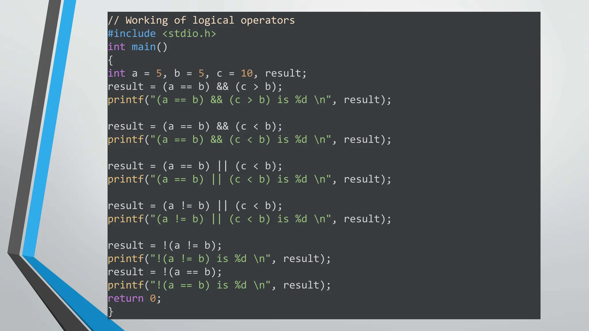// Working of logical operators
#include <stdio.h>
int main()
{
int a = 5, b = 5, c = 10, result;
result = (a == b) && (c > b);
printf("(a == b) && (c > b) is %d n", result);
result = (a == b) && (c < b);
printf("(a == b) && (c < b) is %d n", result);
result = (a == b) || (c < b);
printf("(a == b) || (c < b) is %d n", result);
result = (a != b) || (c < b);
printf("(a != b) || (c < b) is %d n", result);
result = !(a != b);
printf("!(a != b) is %d n", result);
result = !(a == b);
printf("!(a == b) is %d n", result);
return 0;
}
 