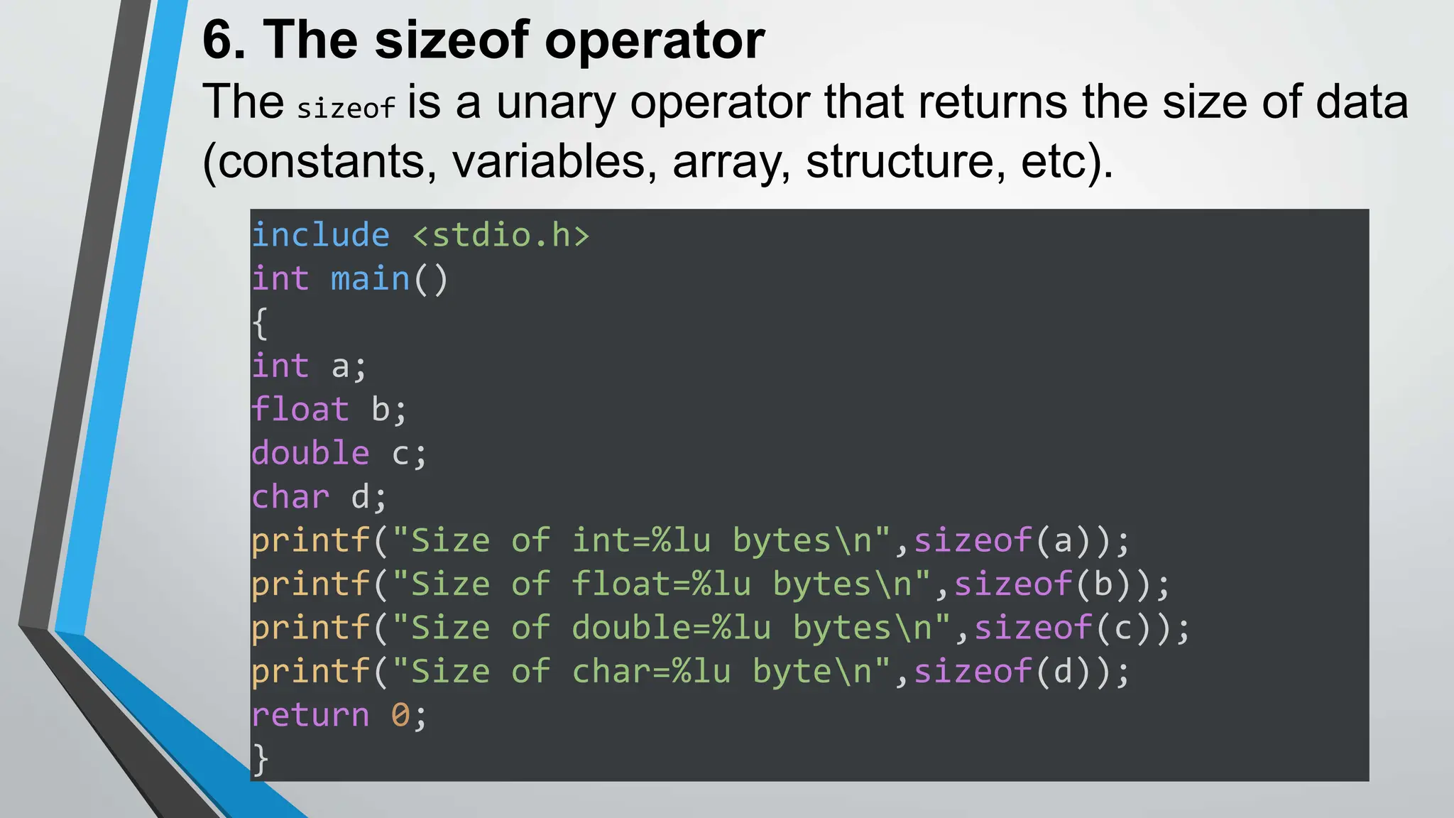 6. The sizeof operator
The sizeof is a unary operator that returns the size of data
(constants, variables, array, structure, etc).
include <stdio.h>
int main()
{
int a;
float b;
double c;
char d;
printf("Size of int=%lu bytesn",sizeof(a));
printf("Size of float=%lu bytesn",sizeof(b));
printf("Size of double=%lu bytesn",sizeof(c));
printf("Size of char=%lu byten",sizeof(d));
return 0;
}
 