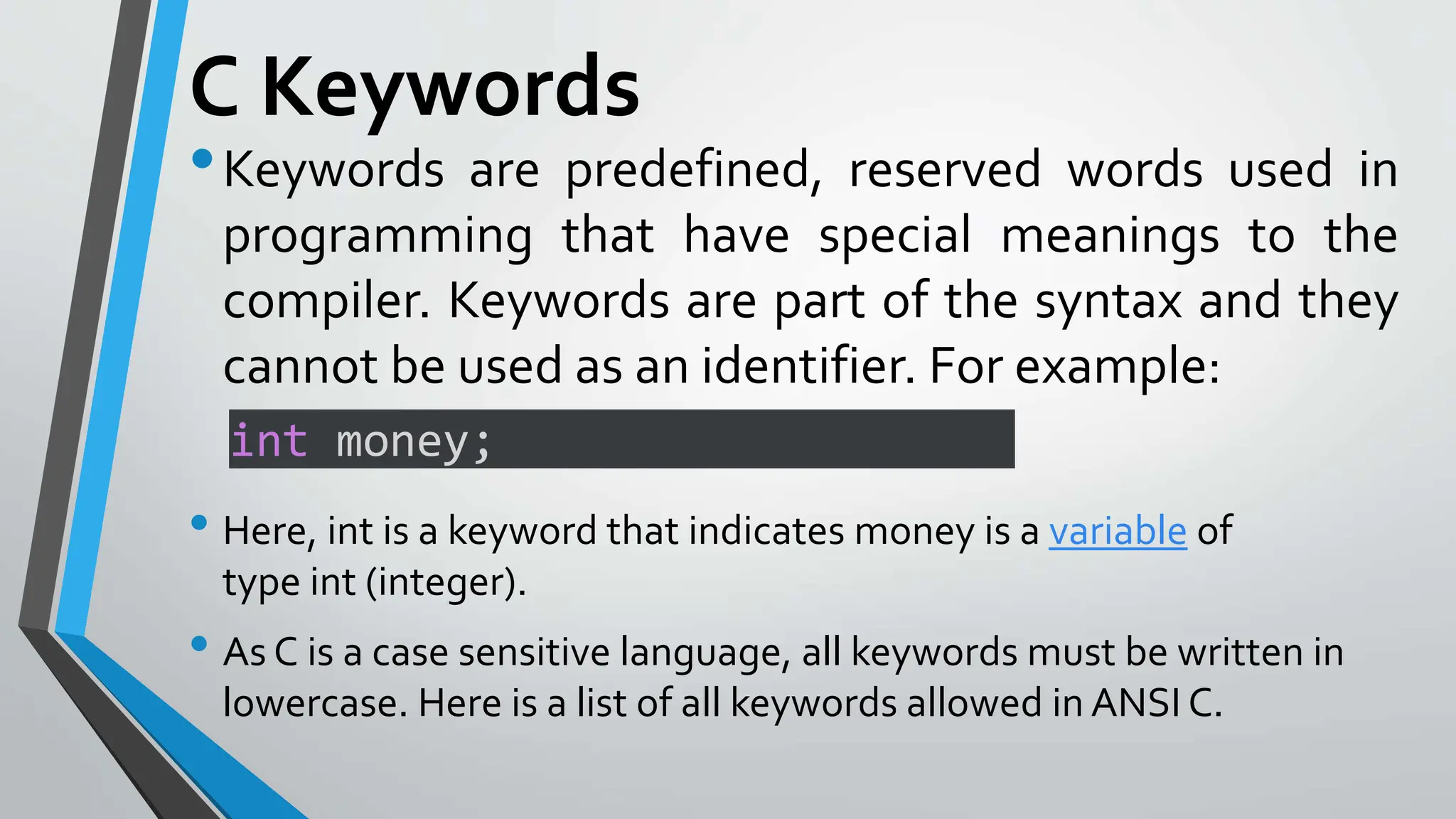 C Keywords
•Keywords are predefined, reserved words used in
programming that have special meanings to the
compiler. Keywords are part of the syntax and they
cannot be used as an identifier. For example:
• Here, int is a keyword that indicates money is a variable of
type int (integer).
• As C is a case sensitive language, all keywords must be written in
lowercase. Here is a list of all keywords allowed in ANSI C.
int money;
 