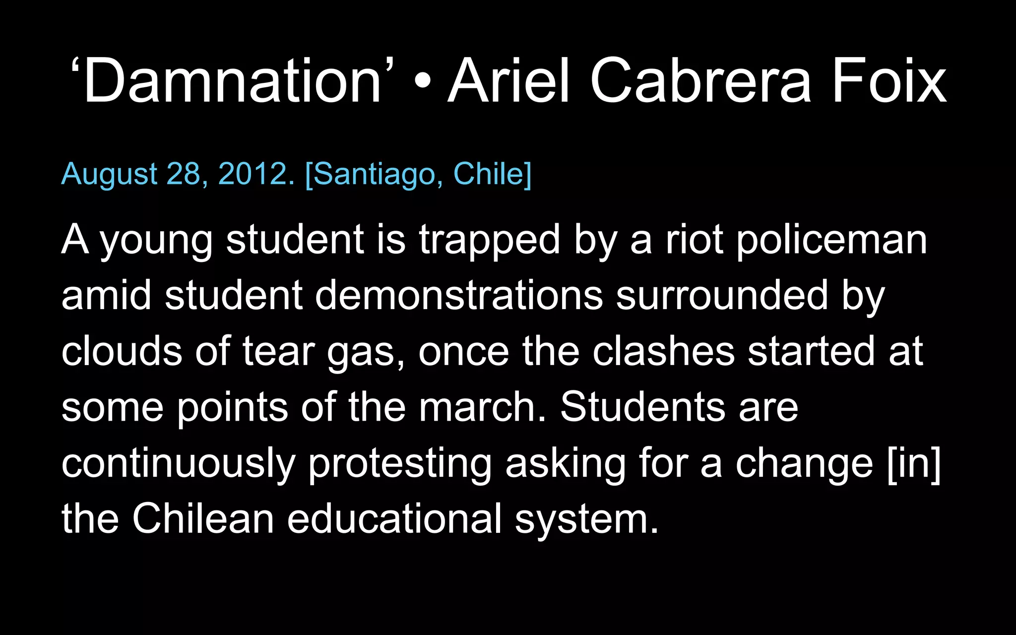 ‘Damnation’ • Ariel Cabrera Foix
August 28, 2012. [Santiago, Chile]
A young student is trapped by a riot policeman
amid student demonstrations surrounded by
clouds of tear gas, once the clashes started at
some points of the march. Students are
continuously protesting asking for a change [in]
the Chilean educational system.
 