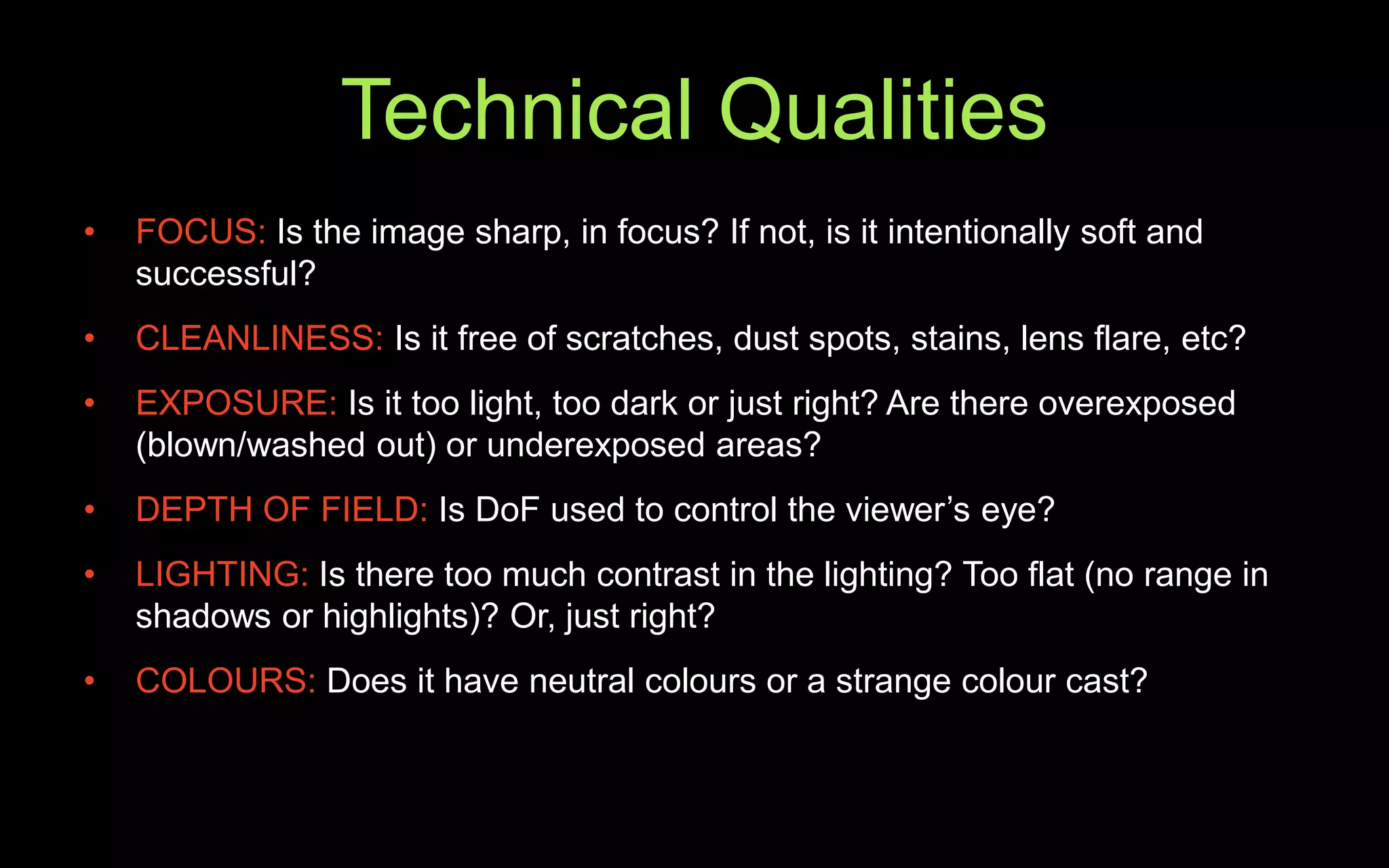 Technical Qualities
• FOCUS: Is the image sharp, in focus? If not, is it intentionally soft and
successful?
• CLEANLINESS: Is it free of scratches, dust spots, stains, lens flare, etc?
• EXPOSURE: Is it too light, too dark or just right? Are there overexposed
(blown/washed out) or underexposed areas?
• DEPTH OF FIELD: Is DoF used to control the viewer’s eye?
• LIGHTING: Is there too much contrast in the lighting? Too flat (no range in
shadows or highlights)? Or, just right?
• COLOURS: Does it have neutral colours or a strange colour cast?
 
