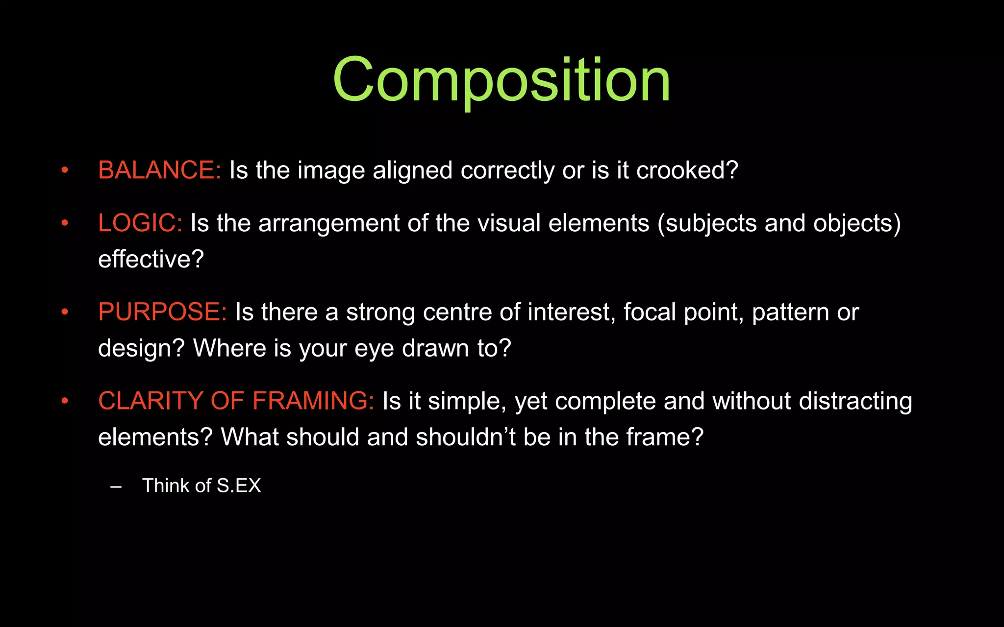 Composition
• BALANCE: Is the image aligned correctly or is it crooked?
• LOGIC: Is the arrangement of the visual elements (subjects and objects)
effective?
• PURPOSE: Is there a strong centre of interest, focal point, pattern or
design? Where is your eye drawn to?
• CLARITY OF FRAMING: Is it simple, yet complete and without distracting
elements? What should and shouldn’t be in the frame?
– Think of S.EX
 