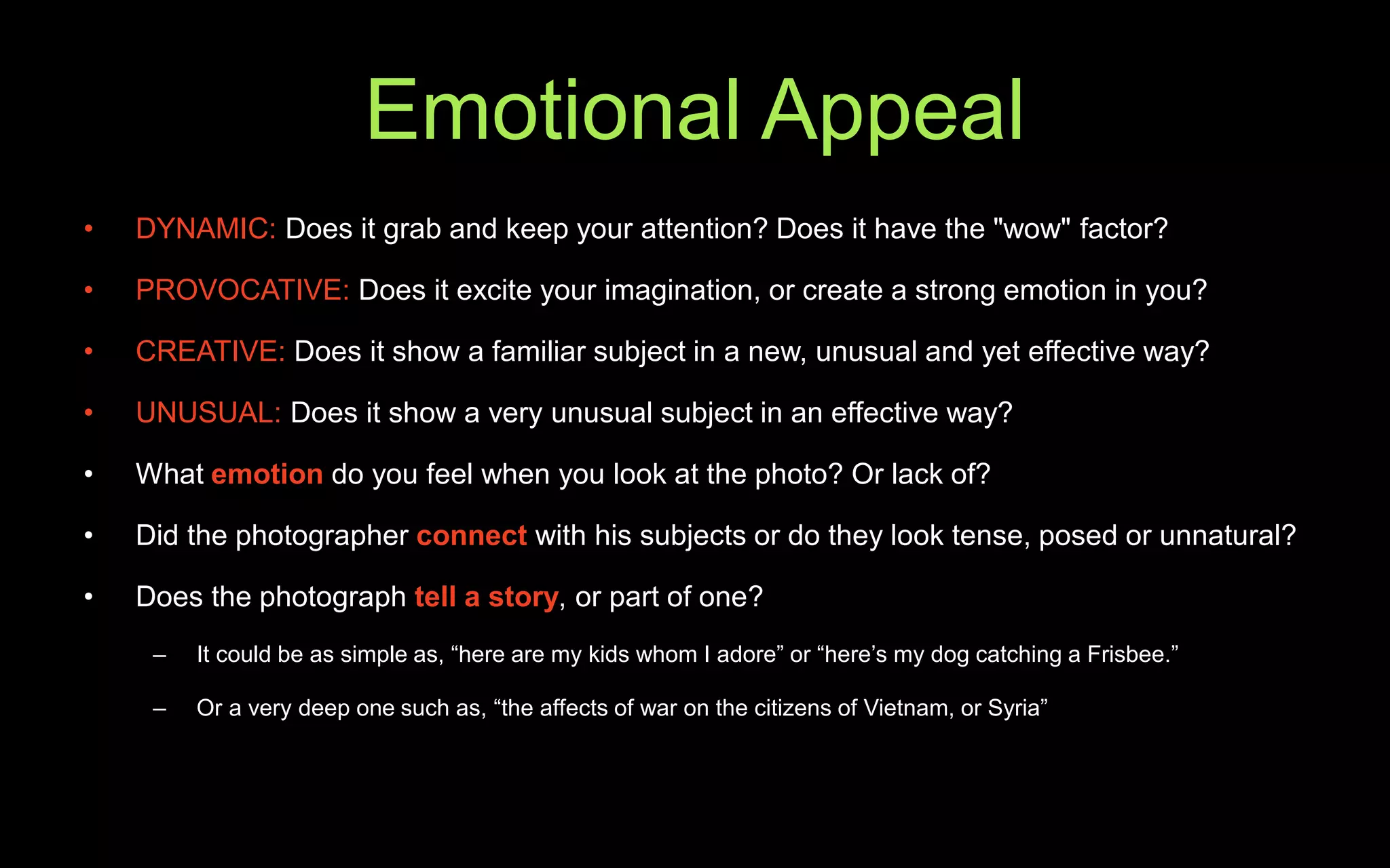 Emotional Appeal
• DYNAMIC: Does it grab and keep your attention? Does it have the "wow" factor?
• PROVOCATIVE: Does it excite your imagination, or create a strong emotion in you?
• CREATIVE: Does it show a familiar subject in a new, unusual and yet effective way?
• UNUSUAL: Does it show a very unusual subject in an effective way?
• What emotion do you feel when you look at the photo? Or lack of?
• Did the photographer connect with his subjects or do they look tense, posed or unnatural?
• Does the photograph tell a story, or part of one?
– It could be as simple as, “here are my kids whom I adore” or “here’s my dog catching a Frisbee.”
– Or a very deep one such as, “the affects of war on the citizens of Vietnam, or Syria”
 