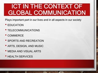 ICT IN THE CONTEXT OF
GLOBAL COMMUNICATION
Plays important part in our lives and in all aspects in our society
• EDUCATION
• TELECOMMUNICATIONS
• COMMERCE
• SPORTS AND RECREATION
• ARTS, DESIGN, AND MUSIC
• MEDIA AND VISUAL ARTS
• HEALTH SERVICES
 
