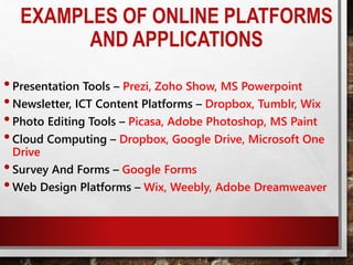 EXAMPLES OF ONLINE PLATFORMS
AND APPLICATIONS
•Presentation Tools – Prezi, Zoho Show, MS Powerpoint
•Newsletter, ICT Content Platforms – Dropbox, Tumblr, Wix
•Photo Editing Tools – Picasa, Adobe Photoshop, MS Paint
•Cloud Computing – Dropbox, Google Drive, Microsoft One
Drive
•Survey And Forms – Google Forms
•Web Design Platforms – Wix, Weebly, Adobe Dreamweaver
 