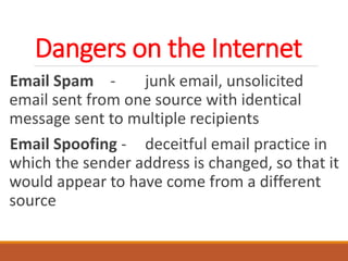Dangers on the Internet
Email Spam - junk email, unsolicited
email sent from one source with identical
message sent to multiple recipients
Email Spoofing - deceitful email practice in
which the sender address is changed, so that it
would appear to have come from a different
source
 