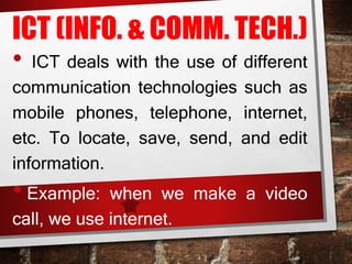 ICT (INFO. & COMM. TECH.)
• ICT deals with the use of different
communication technologies such as
mobile phones, telephone, internet,
etc. To locate, save, send, and edit
information.
• Example: when we make a video
call, we use internet.
 