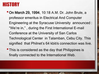 HISTORY
•On March 29, 1994, 10:18 A.M. Dr. John Brule, a
professor emeritus in Electrical And Computer
Engineering at the Syracuse University announced :
“We’re in,” , during the First International E-mail
Conference at the University of San Carlos
Technological Center in Talamban, Cebu City. This
signified that Philnet’s 64 kbit/s connection was live.
•This is considered as the day that Philippines is
finally connected to the International Web.
 