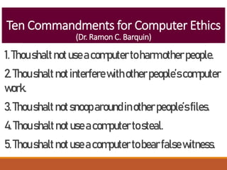 Ten Commandments for Computer Ethics
(Dr. Ramon C. Barquin)
1.Thoushaltnotuseacomputertoharmotherpeople.
2.Thoushalt notinterferewithotherpeople’scomputer
work.
3.Thoushalt notsnooparoundinotherpeople’sfiles.
4.Thoushaltnotuseacomputertosteal.
5.Thoushaltnotuseacomputertobearfalsewitness.
 